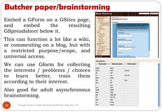 Butcher paper/brainstorming
Embed a GForm on a GSites page,
and embed the resulting
GSpreadsheet below it.
This can function a lot like a wiki,
or commenting on a blog, but with
a restricted purpose/scope, and
universal access.
We can use Gform for collecting
the interests / problems / choices
to learn better, train them
according to their interest.
Also good for adult asynchronous
brainstorming.
28 “Google forms to make Institutional Works, Paperless !!!"
 