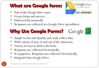 “Google forms to make Institutional Works, Paperless !!!"
What are Google formsWhat are Google forms
• Part of the Google Drive suite.
• Create forms and surveys.
• Delivered Electronically
• Responses are collected in a Google Drive spreadsheet.
Why Use Google Forms?Why Use Google Forms?
• Simple to Use and Quickly and easily collect data.
• Wide variety of uses, in and out of the classroom.
• Variety of ways to deliver the from.
• Responses are collected electronically.
• It is paperless. Responses are collected electronically.
• Integrated into Google Drive
3
 