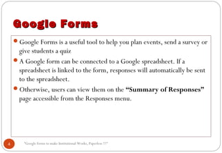 “Google forms to make Institutional Works, Paperless !!!"
Google FormsGoogle Forms
Google Forms is a useful tool to help you plan events, send a survey or
give students a quiz
A Google form can be connected to a Google spreadsheet. If a
spreadsheet is linked to the form, responses will automatically be sent
to the spreadsheet.
Otherwise, users can view them on the “Summary of Responses”
page accessible from the Responses menu.
4
 