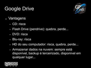 Google Drive
● Vantagens
– CD: risca
– Flash Drive (pendrive): quebra, perde...
– DVD: risca
– Blu-ray: risca
– HD do seu computador: risca, quebra, perde...
– Armazenar dados na nuvem: sempre está
disponível, backup é terceirizado, disponível em
qualquer lugar...
 