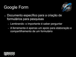Google Form
● Documento específico para a criação de
formulários para pesquisas
– Lembrando: o importante é saber perguntar
– A ferramenta é apenas um apoio para elaboração e
compartilhamento de um formulário
 