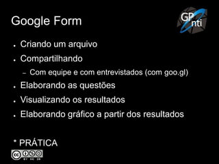 Google Form
● Criando um arquivo
● Compartilhando
– Com equipe e com entrevistados (com goo.gl)
● Elaborando as questões
● Visualizando os resultados
● Elaborando gráfico a partir dos resultados
* PRÁTICA
 