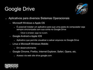 Google Drive
● Aplicativos para diversos Sistemas Operacionais
– Microsoft Windows e Apple OS
● É possível instalar um aplicativo para que uma pasta do computador seja
sempre sincronizada com sua conta no Google Drive
– Clicar e arrastar: joga na nuvem.
– Google Android e Apple IOS
● Aplicativo que permite visualizar e salvar arquivos no Google Drive
– Linux e Microsoft Windows Mobile:
● Em desenvolvimento
– Google Chrome, Firefox, Internet Explorer, Safari, Opera, etc.
● Acesso via web site drive.google.com
 