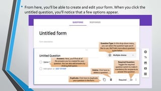• From here, you'll be able to create and edit your form.When you click the
untitled question, you'll notice that a few options appear.
Answers: Here, you'll find all of
the answers you've created for your
question.You can also add answers by
clicking Add option.
QuestionType: In this drop-down menu,
you can select the question type you'd
like to use.We'll talk more about question
types below.
Duplicate: Click here to duplicate
your question in the form.
Required Question:
Toggle the required
question switch to make it
mandatory for recipients to
answer this question.
Delete: Click here to
delete a question.
 