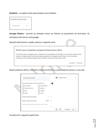 Página12
Pendente – as opções serão apresentadas numa Dropbox.
Carregar ficheiro – permite ao utilizador enviar um ficheiro ao proprietário do formulário. Os
utilizadores têm de ter conta google.
Quando selecionamos a opção, aparece o seguinte aviso:
Depois podemos definir o tamanho máximo do ficheiro, a quantidade de anexos e o seu tipo:
Ficando com o seguinte aspeto final:
 
