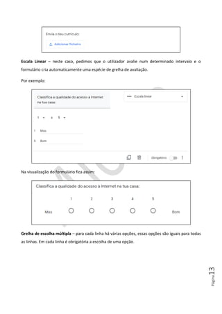 Página13
Escala Linear – neste caso, pedimos que o utilizador avalie num determinado intervalo e o
formulário cria automaticamente uma espécie de grelha de avaliação.
Por exemplo:
Na visualização do formulário fica assim:
Grelha de escolha múltipla – para cada linha há várias opções, essas opções são iguais para todas
as linhas. Em cada linha é obrigatória a escolha de uma opção.
 