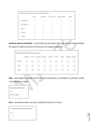 Página14
Grelha de caixa de verificação – a única diferença da anterior é que esta não tem obrigatoriedade
de resposta e podemos escolher mais do que uma resposta numa linha.
Data – nesta opção o utilizador escolhe uma data, irá aparecer um calendário e o utilizador escolhe
o que pretende, ou digita.
Hora – semelhante à data, mas com a hipótese de escrever uma hora.
 