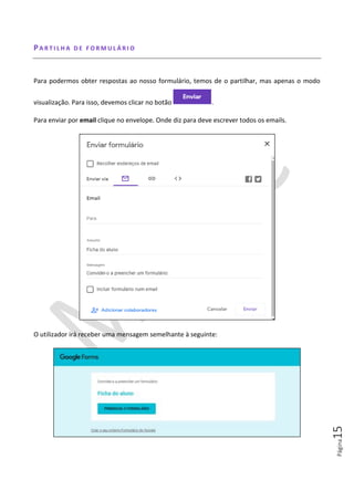 Página15
PA R T I L H A D E F O R M U L Á R I O
Para podermos obter respostas ao nosso formulário, temos de o partilhar, mas apenas o modo
visualização. Para isso, devemos clicar no botão .
Para enviar por email clique no envelope. Onde diz para deve escrever todos os emails.
O utilizador irá receber uma mensagem semelhante à seguinte:
 