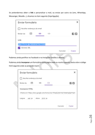 Página16
Se pretendermos obter o link e personalizar o mail, ou enviar por outra via (sms, WhatsApp,
Messenger, Moodle…), clicamos no item seguinte (hiperligação).
Podemos ainda partilhar no Facebook e no Instagram (botões à direita).
Podemos ainda incorporar um formulário numa página web ou noutro suporte, basta colar o código
html seguinte onde se pretende inserir.
 