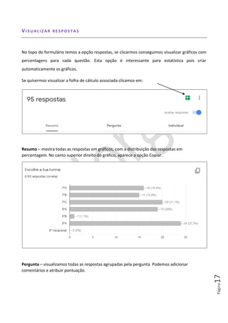 Página17
VI S U A L I Z A R R E S P O S T A S
No topo do formulário temos a opção respostas, se clicarmos conseguimos visualizar gráficos com
percentagens para cada questão. Esta opção é interessante para estatística pois criar
automaticamente os gráficos.
Se quisermos visualizar a folha de cálculo associada clicamos em:
Resumo – mostra todas as respostas em gráficos, com a distribuição das respostas em
percentagem. No canto superior direito do gráfico, aparece a opção Copiar.
Pergunta – visualizamos todas as respostas agrupadas pela pergunta. Podemos adicionar
comentários e atribuir pontuação.
 