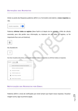 Página19
DE F I N I Ç Õ E S D A S RE S P O S T A S
Ainda na janela das Respostas podemos definir se o Formulário está aberto a novas respostas ou
não.
Podemos eliminar todos os registos (deve fazê-lo só depois de ter gravado a folha de cálculo
associada, para não perder essa informação, ou impresso em pdf todos os registos, se for
importante ficar com um histórico).
Ou clicando em:
Ao clicar visualiza este menu, onde pode imprimir todas as respostas ou eliminar todas as respostas.
NO T I F I C A Ç Ã O D A S RE S P O S T A S P O R EM A I L
Podemos definir o envio de notificações por email sempre que hajam novas respostas. Visualizar
imagem acima, logo na primeira opção.
 