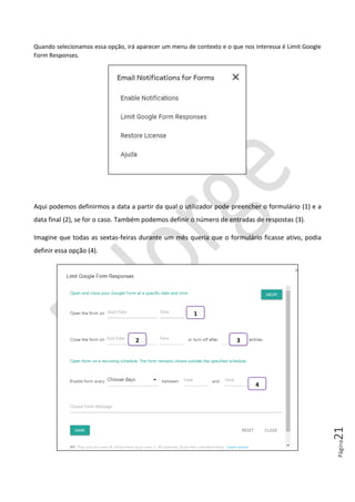 Página21
Quando selecionamos essa opção, irá aparecer um menu de contexto e o que nos interessa é Limit Google
Form Responses.
Aqui podemos definirmos a data a partir da qual o utilizador pode preencher o formulário (1) e a
data final (2), se for o caso. Também podemos definir o número de entradas de respostas (3).
Imagine que todas as sextas-feiras durante um mês queria que o formulário ficasse ativo, podia
definir essa opção (4).
1
2 3
4
 