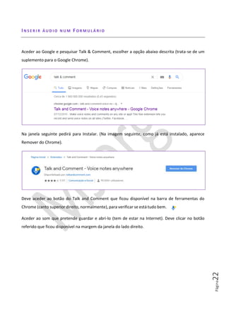 Página22
IN S E R I R Á U D I O N U M FO R M U L Á R I O
Aceder ao Google e pesquisar Talk & Comment, escolher a opção abaixo descrita (trata-se de um
suplemento para o Google Chrome).
Na janela seguinte pedirá para Instalar. (Na imagem seguinte, como já está instalado, aparece
Remover do Chrome).
Deve aceder ao botão do Talk and Comment que ficou disponível na barra de ferramentas do
Chrome (canto superior direito, normalmente), para verificar se está tudo bem.
Aceder ao som que pretende guardar e abri-lo (tem de estar na Internet). Deve clicar no botão
referido que ficou disponível na margem da janela do lado direito.
 