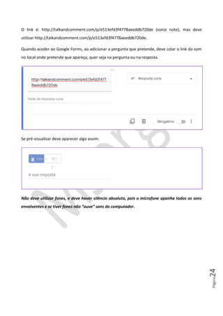 Página24
O link é: http://talkandcomment.com/p/e513efd3f4778aeeddb720de (voice note), mas deve
utilizar http://talkandcomment.com/p/e513efd3f4778aeeddb720de.
Quando aceder ao Google Forms, ao adicionar a pergunta que pretende, deve colar o link do som
no local onde pretende que apareça, quer seja na pergunta ou na resposta.
Se pré-visualizar deve aparecer algo assim:
Não deve utilizar fones, e deve haver silêncio absoluto, pois o microfone apanha todos os sons
envolventes e se tiver fones não “ouve” sons do computador.
 