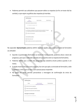 Página4
• Podemos permitir aos utilizadores que possam editar as respostas (se for um teste não faz
sentido), e que vejam os gráficos das respostas já inseridas.
No separador Apresentação podemos definir algumas opções para a apresentação do formulário
ao utilizador:
• Quando o questionário (formulário ou teste) for muito grande, podemos ativar a barra de
progresso, para que o utilizador perceba em que ponto está na resposta do formulário;
• Podemos definir que a ordem das perguntas seja aleatória (muito prático quando é um
teste);
• A opção mostrar link para outra resposta, faz com que após a conclusão do formulário, volte
a aparecer o link e que ao clicar outra pessoa possa responder.
• Na opção em baixo, permite personalizar a mensagem de confirmação do envio do
formulário.
 