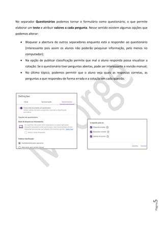 Página5
No separador Questionários podemos tornar o formulário como questionário, o que permite
elaborar um teste e atribuir valores a cada pergunta. Nesse sentido existem algumas opções que
podemos alterar:
• Bloquear a abertura de outros separadores enquanto está a responder ao questionário
(interessante pois assim os alunos não poderão pesquisar informação, pelo menos no
computador);
• Na opção de publicar classificação permite que mal o aluno responda possa visualizar a
cotação. Se o questionário tiver perguntas abertas, pode ser interessante a revisão manual;
• No último tópico, podemos permitir que o aluno veja quais as respostas corretas, as
perguntas a que respondeu de forma errada e a cotação em cada questão.
 