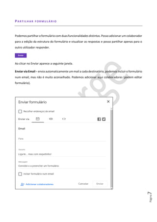Página7
PA R T I L H A R F O R M U L Á R I O
Podemos partilhar o formulário com duas funcionalidades distintas. Posso adicionar um colaborador
para a edição da estrutura do formulário e visualizar as respostas e posso partilhar apenas para o
outro utilizador responder.
Ao clicar no Enviar aparece a seguinte janela.
Enviar via Email – envia automaticamente um mail a cada destinatário, podemos incluir o formulário
num email, mas não é muito aconselhado. Podemos adicionar aqui colaboradores (podem editar
formulário).
 