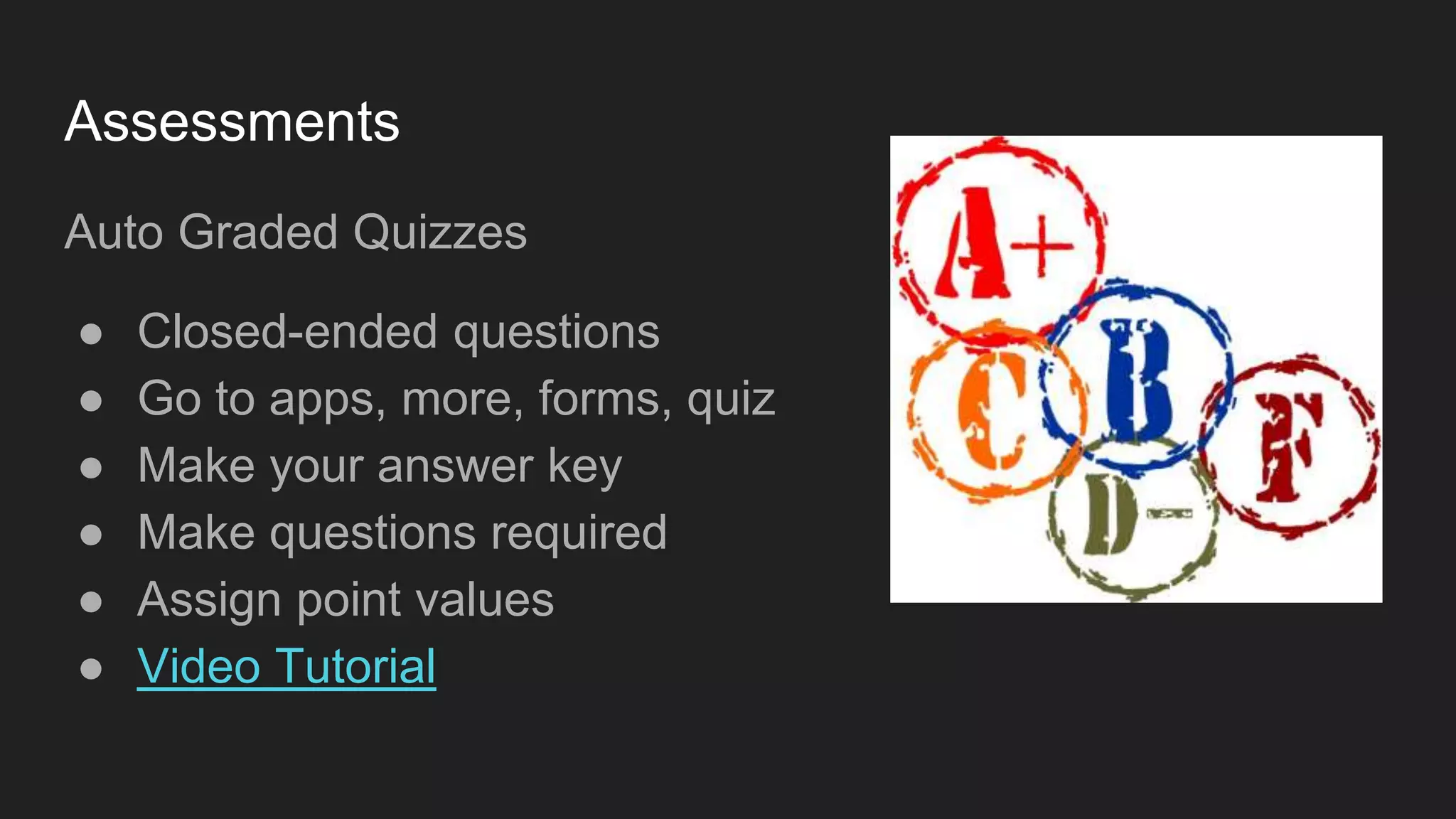 Assessments
Auto Graded Quizzes
● Closed-ended questions
● Go to apps, more, forms, quiz
● Make your answer key
● Make questions required
● Assign point values
● Video Tutorial
 