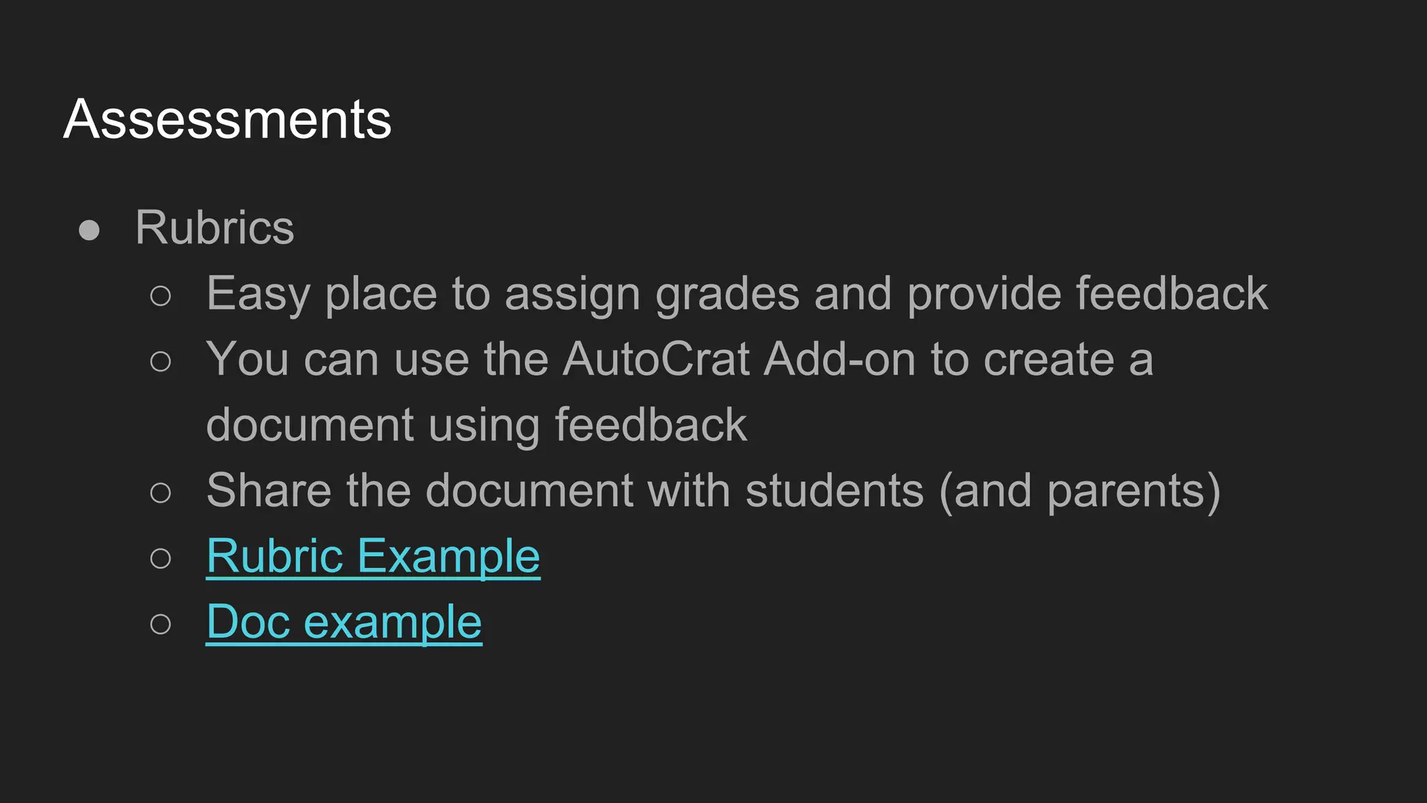 Assessments
● Rubrics
○ Easy place to assign grades and provide feedback
○ You can use the AutoCrat Add-on to create a
document using feedback
○ Share the document with students (and parents)
○ Rubric Example
○ Doc example
 
