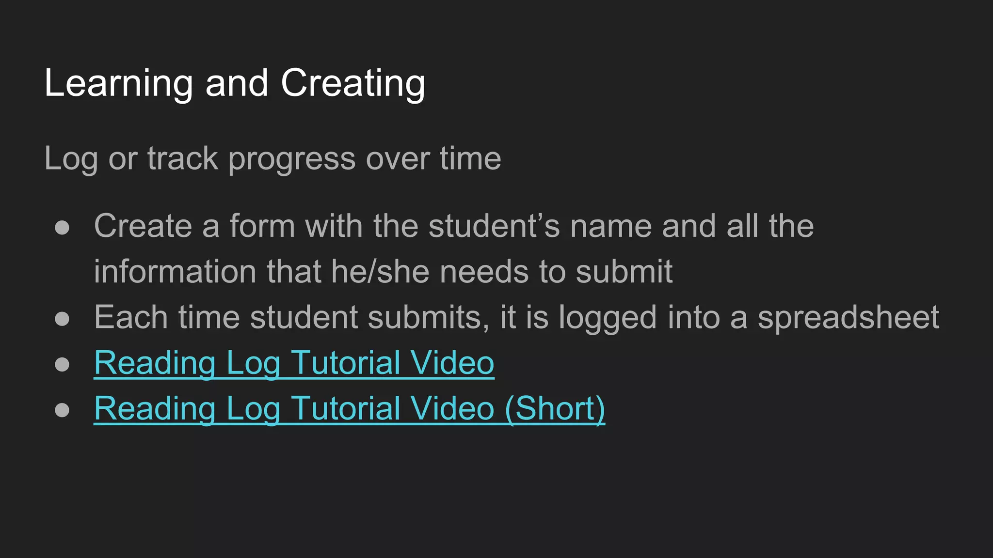 Learning and Creating
Log or track progress over time
● Create a form with the student’s name and all the
information that he/she needs to submit
● Each time student submits, it is logged into a spreadsheet
● Reading Log Tutorial Video
● Reading Log Tutorial Video (Short)
 