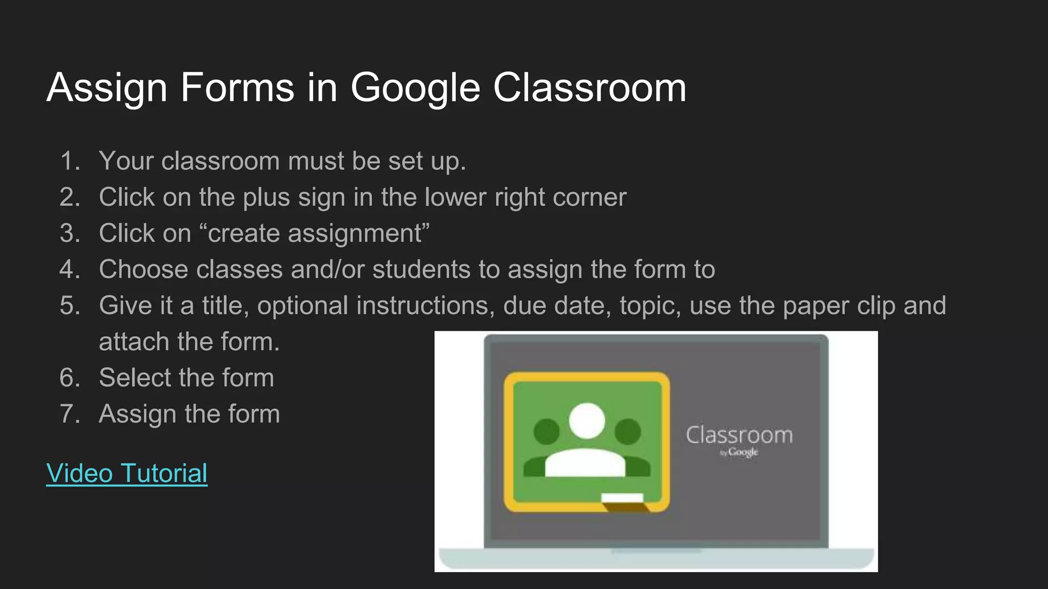 Assign Forms in Google Classroom
1. Your classroom must be set up.
2. Click on the plus sign in the lower right corner
3. Click on “create assignment”
4. Choose classes and/or students to assign the form to
5. Give it a title, optional instructions, due date, topic, use the paper clip and
attach the form.
6. Select the form
7. Assign the form
Video Tutorial
 