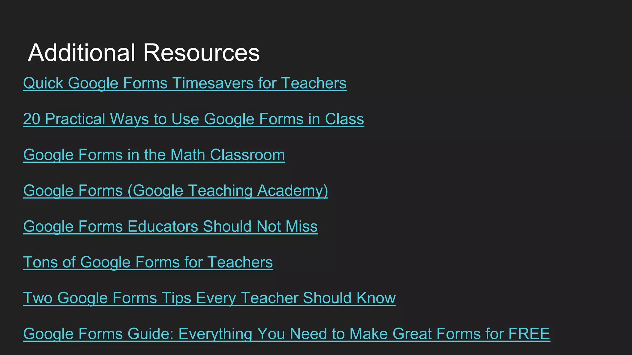 Additional Resources
Quick Google Forms Timesavers for Teachers
20 Practical Ways to Use Google Forms in Class
Google Forms in the Math Classroom
Google Forms (Google Teaching Academy)
Google Forms Educators Should Not Miss
Tons of Google Forms for Teachers
Two Google Forms Tips Every Teacher Should Know
Google Forms Guide: Everything You Need to Make Great Forms for FREE
 