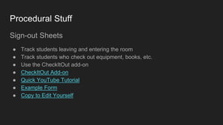 Procedural Stuff
Sign-out Sheets
● Track students leaving and entering the room
● Track students who check out equipment, books, etc.
● Use the CheckItOut add-on
● CheckItOut Add-on
● Quick YouTube Tutorial
● Example Form
● Copy to Edit Yourself
 