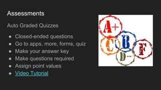 Assessments
Auto Graded Quizzes
● Closed-ended questions
● Go to apps, more, forms, quiz
● Make your answer key
● Make questions required
● Assign point values
● Video Tutorial
 
