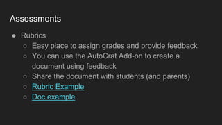 Assessments
● Rubrics
○ Easy place to assign grades and provide feedback
○ You can use the AutoCrat Add-on to create a
document using feedback
○ Share the document with students (and parents)
○ Rubric Example
○ Doc example
 