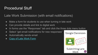 Procedural Stuff
Late Work Submission (with email notifications)
● Make a form for students to use when turning in late work
● Can provide details and link to digital work
● In forms use the “Responses” tab and click the three dots menu button
● Select “get email notifications for new responses”
● Automatically sends email
● Copy of Late Work Form
 