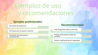 Encuestas de satisfacción
Formulario de inscripción a eventos
Evaluación de desempeño o
conocimientos
Ejemplos de uso
y recomendaciones
Usar preguntas claras y concisas
Probar el formulario antes de
enviarlo
Activar notificaciones de respuestas
Ejemplos profesionales:
Recomendaciones:
 