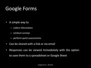 Google Forms
• A simple way to
– collect information
– conduct surveys
– perform quick assessments
• Can be shared with a link or via email
• Responses can be viewed immediately with the option
to save them to a spreadsheet or Google Sheet
Google Forms - AN 2015
 