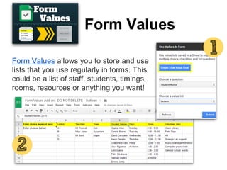 Form Values
Form Values allows you to store and use
lists that you use regularly in forms. This
could be a list of staff, students, timings,
rooms, resources or anything you want!
 