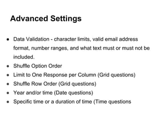 ● Data Validation - character limits, valid email address
format, number ranges, and what text must or must not be
included.
● Shuffle Option Order
● Limit to One Response per Column (Grid questions)
● Shuffle Row Order (Grid questions)
● Year and/or time (Date questions)
● Specific time or a duration of time (Time questions
Advanced Settings
 
