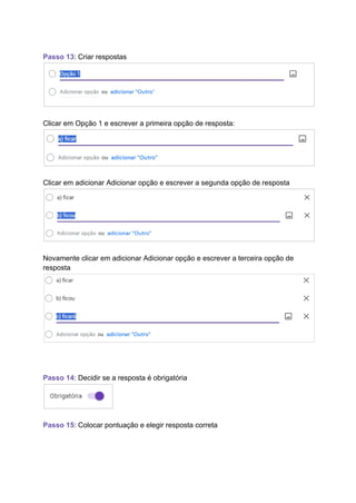 Passo 13: Criar respostas
Clicar em Opção 1 e escrever a primeira opção de resposta:
Clicar em adicionar Adicionar opção e escrever a segunda opção de resposta
Novamente clicar em adicionar Adicionar opção e escrever a terceira opção de
resposta
Passo 14: Decidir se a resposta é obrigatória
Passo 15: Colocar pontuação e elegir resposta correta
 
