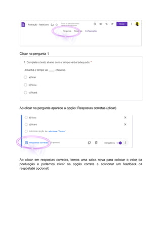 Clicar na pergunta 1
Ao clicar na pergunta aparece a opção: Respostas corretas (clicar)
Ao clicar em respostas corretas, temos uma caixa nova para colocar o valor da
pontuação e podemos clicar na opção correta e adicionar um feedback da
resposta(é opcional)
 