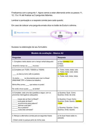 Finalizamos com a pergunta 1. Agora vamos a estar alternando entre os passos 11,
12, 13 e 14 até finalizar as 5 perguntas faltantes.
Lembrar a pontuação e a resposta correta para cada quesito.
Em caso de colocar uma pergunta errada clica no botão de Excluir e elimina.
Sucesso na elaboração de seu formulário.
Modelo da avaliação - Básico A2
Perguntas Resposta
1. Complete o texto abaixo com o tempo verbal adequado:
Amanhã o tempo vai _____ chuvoso.
a) ficar (correta) - 1 pt
b) ficou
c) ficará
2) Complete com TUDO, TODOS ou TODAS:
____ os dias eu tomo café na padaria.
Eu tenho ____ os documentos para viver no Brasil
(RNE/RNM, CPF e Carteira de trabalho).
Minha filha comeu ____ que estava no prato!
No verão chove quase ____ as tardes!
a) Todos, todos, todas, tudo.
b) Todos, todos, tudo, todas.
(correta) -1 pt
c) Todas, tudo, todos, todos.
3) Complete, cada uma das questões a seguir, com os
pronomes interrogativos adequados:
_____ meses ele vai ficar no Brasil?
_____ você gosta de fazer?
______ se pronuncia essa palavra?
______ idiomas você fala?
______ fica a padaria?
______ custa esta camiseta?
a) Quantos; Qual ; Como;
Quantos; Onde; de onde.
b) Quantos; O que; Como;
Quantos; Onde; Quanto. (correta)
- 2 pts
c) Quantos; Quantas ; Como;
Quantos; Onde; Quanto.
4. Marque a alternativa correta para as seguintes frases:
- Ontem andei no parque perto da minha casa.
a) As duas frases estão no
passado.
 