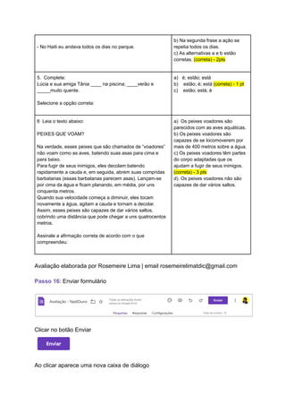 - No Haiti eu andava todos os dias no parque.
b) Na segunda frase a ação se
repetia todos os dias.
c) As alternativas a e b estão
corretas. (correta) - 2pts
5. Complete:
Lúcia e sua amiga Tânia ____ na piscina; ____verão e
_____muito quente.
Selecione a opção correta:
a) é; estão; está
b) estão; é; está (correta) - 1 pt
c) estão; está; é
6 Leia o texto abaixo:
PEIXES QUE VOAM?
Na verdade, esses peixes que são chamados de “voadores”
não voam como as aves, batendo suas asas para cima e
para baixo.
Para fugir de seus inimigos, eles decolam batendo
rapidamente a cauda e, em seguida, abrem suas compridas
barbatanas (essas barbatanas parecem asas). Lançam-se
por cima da água e ficam planando, em média, por uns
cinquenta metros.
Quando sua velocidade começa a diminuir, eles tocam
novamente a água, agitam a cauda e tornam a decolar.
Assim, esses peixes são capazes de dar vários saltos,
cobrindo uma distância que pode chegar a uns quatrocentos
metros.
Assinale a afirmação correta de acordo com o que
compreendeu:
a) Os peixes voadores são
parecidos com as aves aquáticas.
b) Os peixes voadores são
capazes de se locomoverem por
mais de 400 metros sobre a água.
c) Os peixes voadores têm partes
do corpo adaptadas que os
ajudam a fugir de seus inimigos.
(correta) - 3 pts
d). Os peixes voadores não são
capazes de dar vários saltos.
Avaliação elaborada por Rosemeire Lima | email rosemeirelimatdic@gmail.com
Passo 16: Enviar formulário
Clicar no botão Enviar
Ao clicar aparece uma nova caixa de diálogo
 