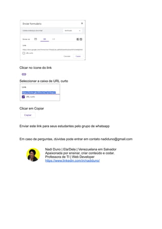 Clicar no ícone do link
Seleccionar a caixa de URL curto
Clicar em Copiar
Enviar este link para seus estudantes pelo grupo de whatsapp
Em caso de perguntas, dúvidas pode entrar em contato nadiduno@gmail.com
Nadi Duno | Ela/Dela | Venezuelana em Salvador
Apaixonada por ensinar, criar conteúdo e codar.
Professora de TI | Web Developer
https://www.linkedin.com/in/nadiduno/
 