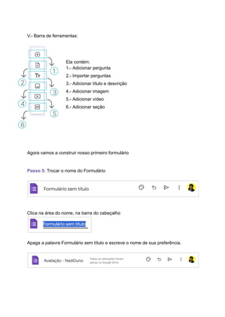 V.- Barra de ferramentas:
Ela contém:
1.- Adicionar pergunta
2.- Importar perguntas
3.- Adicionar título e descrição
4.- Adicionar imagem
5.- Adicionar vídeo
6.- Adicionar seção
Agora vamos a construir nosso primeiro formulário
Passo 5: Trocar o nome do Formulário
Clica na área do nome, na barra do cabeçalho
Apaga a palavra Formulário sem título e escreve o nome de sua preferência.
 