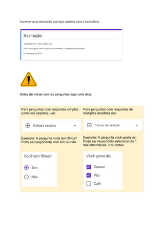 Escrever uma descrição que faça sentido com o formulário.
Antes de iniciar com as perguntas aqui uma dica:
Para perguntas com respostas simples
(uma das opções), use:
Exemplo: A pergunta você tem filhos?
Pode ser respondida com sim ou não.
Para perguntas com respostas de
múltiplas escolhas use
Exemplo: A pergunta você gosta de:
Pode ser respondida selecionando 1
das alternativas, 2 ou todas.
 
