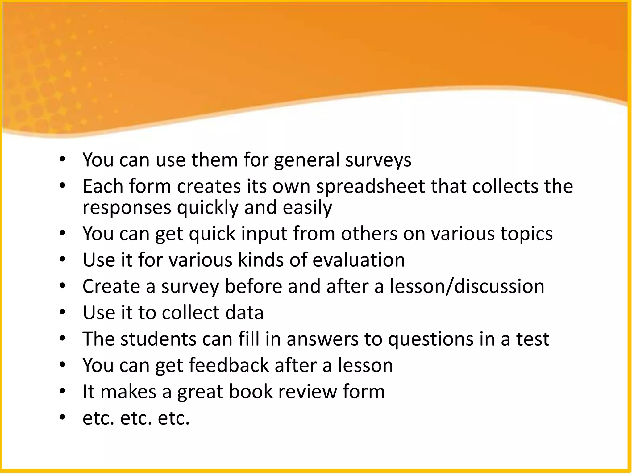 • You can use them for general surveys
• Each form creates its own spreadsheet that collects the
  responses quickly and easily
• You can get quick input from others on various topics
• Use it for various kinds of evaluation
• Create a survey before and after a lesson/discussion
• Use it to collect data
• The students can fill in answers to questions in a test
• You can get feedback after a lesson
• It makes a great book review form
• etc. etc. etc.
 
