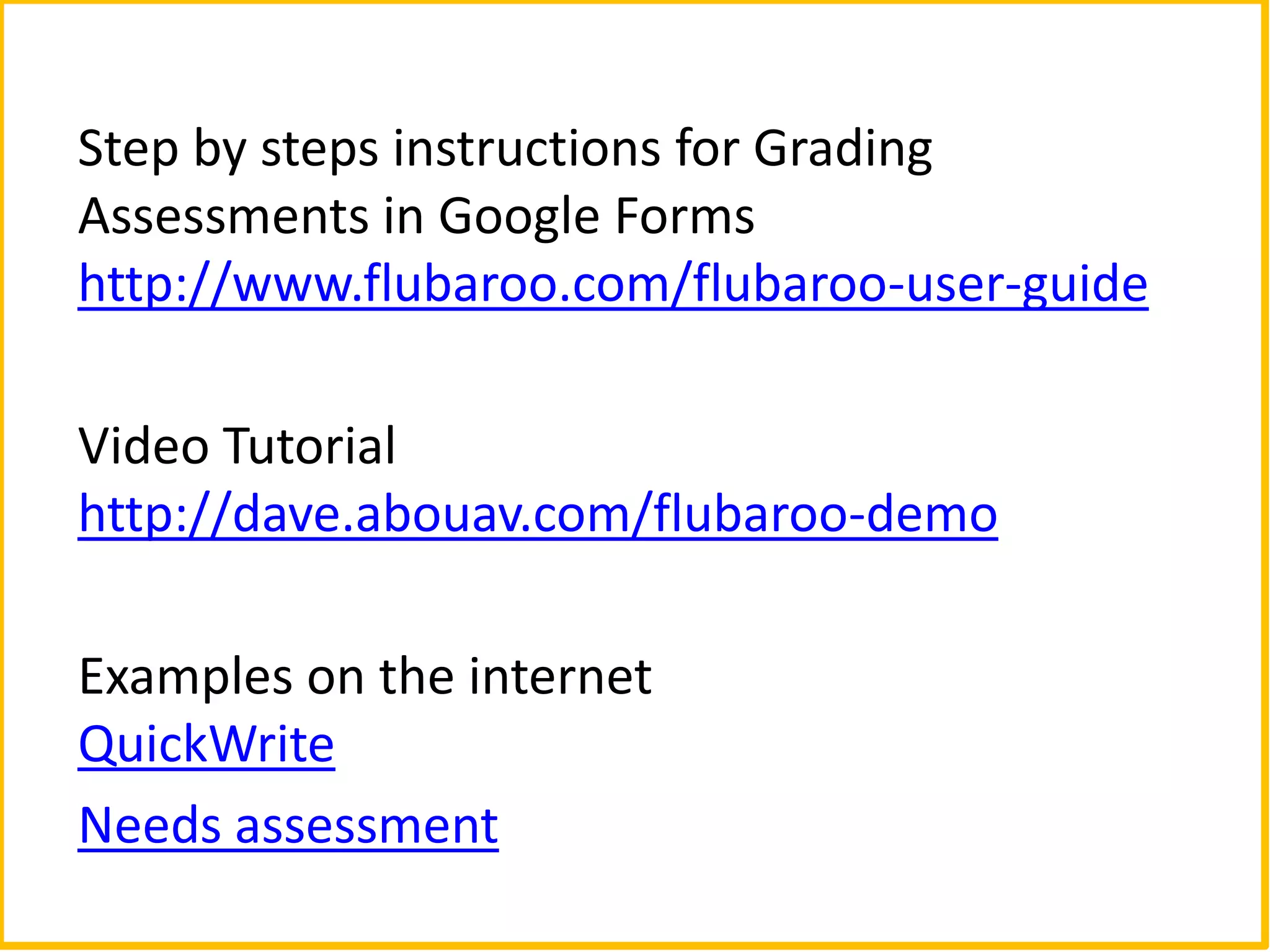 Step by steps instructions for Grading
Assessments in Google Forms
http://www.flubaroo.com/flubaroo-user-guide

Video Tutorial
http://dave.abouav.com/flubaroo-demo

Examples on the internet
QuickWrite
Needs assessment
 