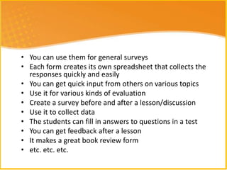 • You can use them for general surveys
• Each form creates its own spreadsheet that collects the
  responses quickly and easily
• You can get quick input from others on various topics
• Use it for various kinds of evaluation
• Create a survey before and after a lesson/discussion
• Use it to collect data
• The students can fill in answers to questions in a test
• You can get feedback after a lesson
• It makes a great book review form
• etc. etc. etc.
 