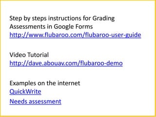 Step by steps instructions for Grading
Assessments in Google Forms
http://www.flubaroo.com/flubaroo-user-guide

Video Tutorial
http://dave.abouav.com/flubaroo-demo

Examples on the internet
QuickWrite
Needs assessment
 