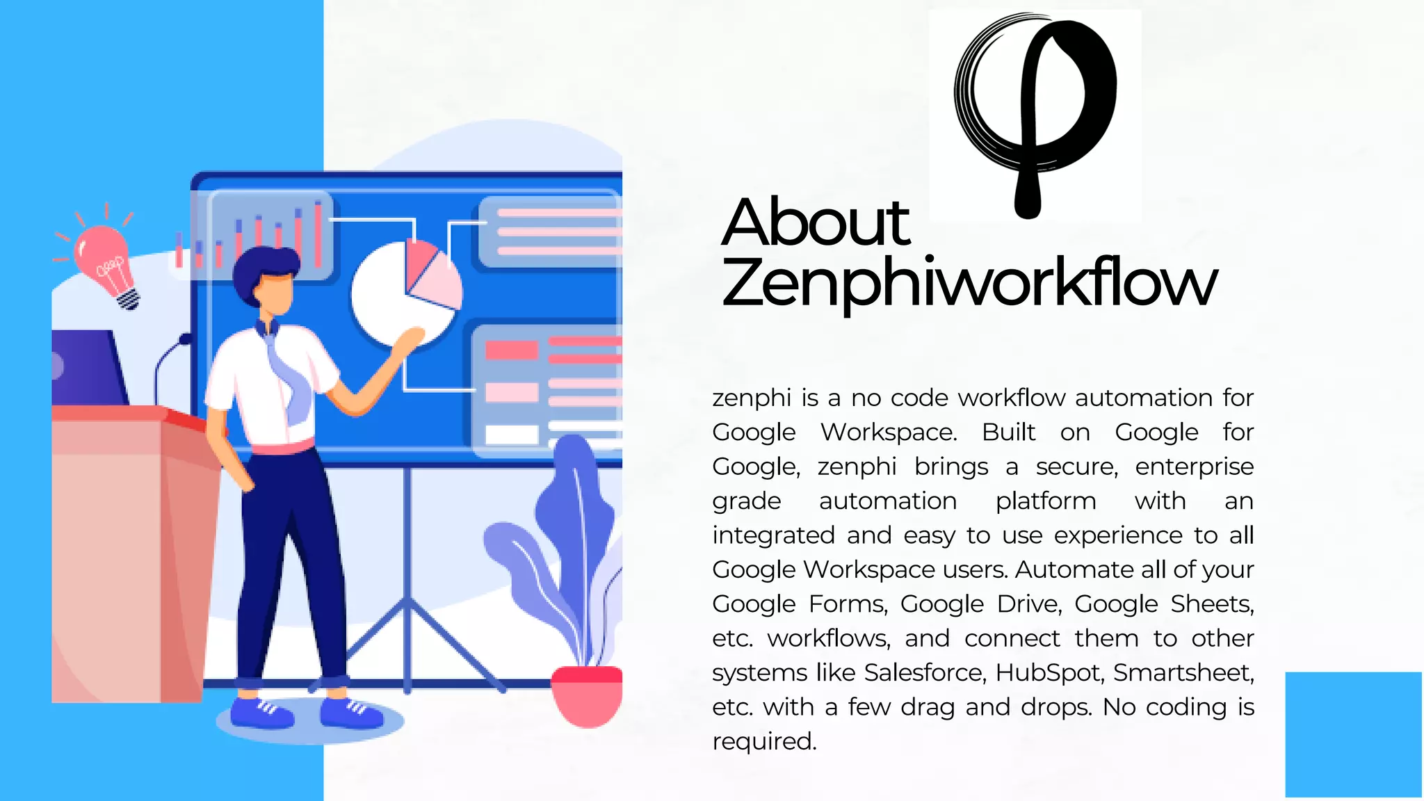 About
Zenphiworkflow
zenphi is a no code workflow automation for
Google Workspace. Built on Google for
Google, zenphi brings a secure, enterprise
grade automation platform with an
integrated and easy to use experience to all
Google Workspace users. Automate all of your
Google Forms, Google Drive, Google Sheets,
etc. workflows, and connect them to other
systems like Salesforce, HubSpot, Smartsheet,
etc. with a few drag and drops. No coding is
required.