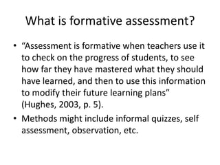 What is formative assessment?
• “Assessment is formative when teachers use it
to check on the progress of students, to see
how far they have mastered what they should
have learned, and then to use this information
to modify their future learning plans”
(Hughes, 2003, p. 5).
• Methods might include informal quizzes, self
assessment, observation, etc.
 