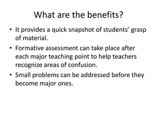 What are the benefits?
• It provides a quick snapshot of students’ grasp
of material.
• Formative assessment can take place after
each major teaching point to help teachers
recognize areas of confusion.
• Small problems can be addressed before they
become major ones.
 