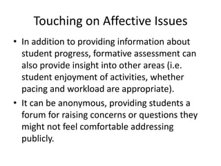 Touching on Affective Issues
• In addition to providing information about
student progress, formative assessment can
also provide insight into other areas (i.e.
student enjoyment of activities, whether
pacing and workload are appropriate).
• It can be anonymous, providing students a
forum for raising concerns or questions they
might not feel comfortable addressing
publicly.
 