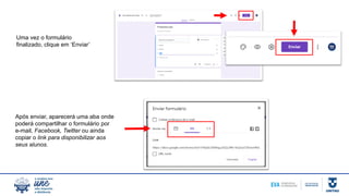 Uma vez o formulário
finalizado, clique em ‘Enviar’
Após enviar, aparecerá uma aba onde
poderá compartilhar o formulário por
e-mail, Facebook, Twitter ou ainda
copiar o link para disponibilizar aos
seus alunos.
 